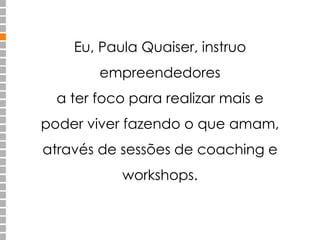 Eu, Paula Quaiser, instruo 
empreendedores 
a ter foco para realizar mais e 
poder viver fazendo o que amam, 
através de sessões de coaching e 
workshops. 
 
