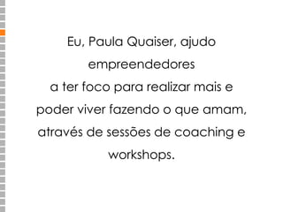 Eu, Paula Quaiser, ajudo 
empreendedores 
a ter foco para realizar mais e 
poder viver fazendo o que amam, 
através de sessões de coaching e 
workshops. 
 