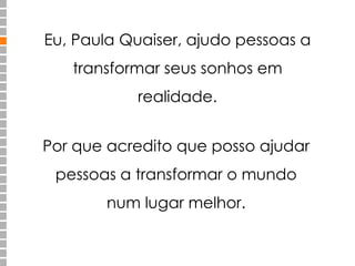 Eu, Paula Quaiser, ajudo pessoas a 
transformar seus sonhos em 
realidade. 
Por que acredito que posso ajudar 
pessoas a transformar o mundo 
num lugar melhor. 
 