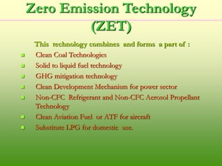 Zero Emission Technology
(ZET)
This technology combines and forms a part of :
 Clean Coal Technologies
 Solid to liquid fuel technology
 GHG mitigation technology
 Clean Development Mechanism for power sector
 Non-CFC Refrigerant and Non-CFC Aerosol Propellant
Technology
 Clean Aviation Fuel or ATF for aircraft
 Substitute LPG for domestic use.
 