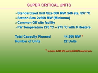 SUPER CRITICAL UNITS
 Standardized Unit Size 660 MW, 246 ata, 537 o
C
 Station Size 2x660 MW (Minimum)
 Common Off site facility
 FW Temperature 270 o
C – 275 o
C with 6 Heaters.
Total Capacity Planned 14,560 MW *
Number of Units 22 Units
* Includes 6x720 MW and 2x500 MW Imported sets.
 