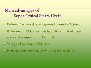 Main advantages of
Super-Critical Steam Cycle
 Reduced fuel cost due to improved thermal efficiency
 Reduction of CO2 emissions by 15% per unit of Power
generated compared to sub-critical
 Very good part load efficiencies
 Plant costs are comparable with sub-critical units
 