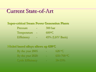 Current State-of-Art
Super-critical Steam Power Generation Plants
Pressure - 300 bar
Temperature - 600oC
Efficiency - 45% (LHV Basis)
Nickel based alloys allows up 650oC
By the year 2005 - 620 oC
By the year 2020 - 650-700 oC
Cycle Efficiency - 50-55%
 