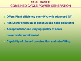 COAL BASED
COMBINED CYCLE POWER GENERATION
 Offers Plant efficiency over 44% with advanced GT
 Has Lower emission of gaseous and solid pollutants
 Accept Inferior and varying quality of coals
 Lower water requirement
 Capability of phased construction and retrofitting
 