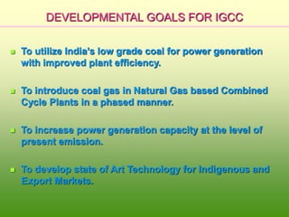 DEVELOPMENTAL GOALS FOR IGCC
 To utilize India’s low grade coal for power generation
with improved plant efficiency.
 To introduce coal gas in Natural Gas based Combined
Cycle Plants in a phased manner.
 To increase power generation capacity at the level of
present emission.
 To develop state of Art Technology for Indigenous and
Export Markets.
 