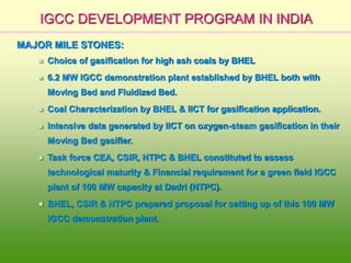 IGCC DEVELOPMENT PROGRAM IN INDIA
MAJOR MILE STONES:
 Choice of gasification for high ash coals by BHEL
 6.2 MW IGCC demonstration plant established by BHEL both with
Moving Bed and Fluidized Bed.
 Coal Characterization by BHEL & IICT for gasification application.
 Intensive data generated by IICT on oxygen-steam gasification in their
Moving Bed gasifier.
 Task force CEA, CSIR, NTPC & BHEL constituted to assess
technological maturity & Financial requirement for a green field IGCC
plant of 100 MW capacity at Dadri (NTPC).
 BHEL, CSIR & NTPC prepared proposal for setting up of this 100 MW
IGCC demonstration plant.
 