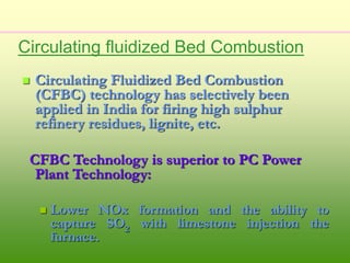  Circulating Fluidized Bed Combustion
(CFBC) technology has selectively been
applied in India for firing high sulphur
refinery residues, lignite, etc.
CFBC Technology is superior to PC Power
Plant Technology:
 Lower NOx formation and the ability to
capture SO2 with limestone injection the
furnace.
Circulating fluidized Bed Combustion
 