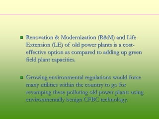  Renovation & Modernization (R&M) and Life
Extension (LE) of old power plants is a cost-
effective option as compared to adding up green
field plant capacities.
 Growing environmental regulations would force
many utilities within the country to go for
revamping these polluting old power plants using
environmentally benign CFBC technology.
 