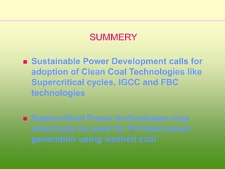  Sustainable Power Development calls for
adoption of Clean Coal Technologies like
Supercritical cycles, IGCC and FBC
technologies
 Supercritical Power technologies may
selectively be used for Pit Head power
generation using washed coal
SUMMERY
 