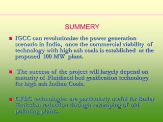  IGCC can revolutionize the power generation
scenario in India, once the commercial viability of
technology with high ash coals is established at the
proposed 100 MW plant.
 The success of the project will largely depend on
maturity of Fluidized bed gasification technology
for high ash Indian Coals.
 CFBC technologies are particularly useful for Boiler
Emission reduction through revamping of old
polluting plants.
SUMMERY
 