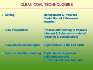 CLEAN COAL TECHNOLOGIES
 Mining Management & Practices
(Reduction of Extraneous
material)
 Coal Preparation Process after mining to improve
inherent & Extraneous material
(washing & beneficiation)
 Conversion Technologies Supercritical, PFBC and IGCC
 Post combustion cleaning Particulate and gaseous
pollutants removal
(Environmental requirement)
 