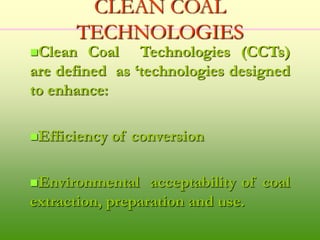 CLEAN COAL
TECHNOLOGIES
Clean Coal Technologies (CCTs)
are defined as ‘technologies designed
to enhance:
Efficiency of conversion
Environmental acceptability of coal
extraction, preparation and use.
 