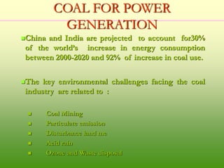 COAL FOR POWER
GENERATION
China and India are projected to account for30%
of the world’s increase in energy consumption
between 2000-2020 and 92% of increase in coal use.
The key environmental challenges facing the coal
industry are related to :
 Coal Mining
 Particulate emission
 Disturbance land me
 Acid rain
 Ozone and Waste disposal
 