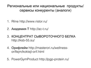 /Региональные или национальные продукты
( )сервисы конкуренты аналоги
1. Rline http://www.ristor.ru/
2. -Академия Т http://ac-t.ru/
3. КОНЦЕНТРАТ СЫВОРОТОЧНОГО БЕЛКА
http://ksb-55.su/
4. Орифлейм http://masterori.ru/wellness-
oriflejm/koktejl-orif.html
5. PowerGymProduct http://pgp-protein.ru/
 