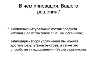 ,В чем инновация Вашего
?решения
• Полностью натуральный состав продукта
;избавит Вас от токсинов в Вашем организме
• Благодаря набору упражнений Вы можете
,достичь результатов быстрее а также это
способствует оздоравлении Вашего организма
 