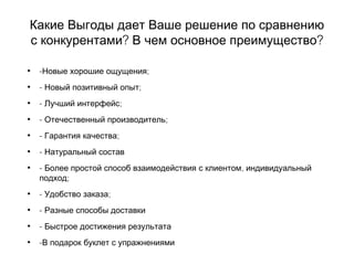 Какие Выгоды дает Ваше решение по сравнению
? ?с конкурентами В чем основное преимущество
• - ;Новые хорошие ощущения
• - ;Новый позитивный опыт
• - ;Лучший интерфейс
• - ;Отечественный производитель
• - ;Гарантия качества
• - Натуральный состав
• - ,Более простой способ взаимодействия с клиентом индивидуальный
;подход
• - ;Удобство заказа
• - Разные способы доставки
• - Быстрое достижения результата
• -В подарок буклет с упражнениями
 