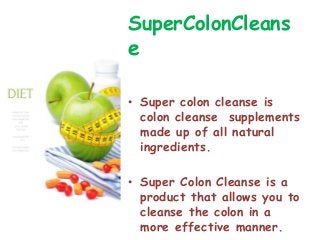 SuperColonCleans
e

• Super colon cleanse is
  colon cleanse supplements
  made up of all natural
  ingredients.

• Super Colon Cleanse is a
  product that allows you to
  cleanse the colon in a
  more effective manner.
 