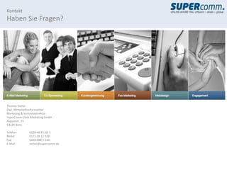 Kontakt
Haben Sie Fragen?




Thomas Vetter
Dipl. Wirtschaftsinformatiker
Marketing & Vertriebsdirektor
SuperComm Data Marketing GmbH
Auguststr. 19
53229 Bonn

Telefon:      0228-68 81-30 1
Mobil:        0171-28 12 928
Fax:          0228-688 1-310
E-Mail:       vetter@supercomm.de
 