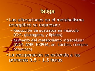 fatigafatiga
Las alteraciones en el metabolismoLas alteraciones en el metabolismo
energético se expresan:energético se expresan:
– Reducción de sustratos en músculoReducción de sustratos en músculo
(CrP, glucogeno, y lípidos)(CrP, glucogeno, y lípidos)
– Aumento del metabolismo intracelularAumento del metabolismo intracelular
(ADP, AMP, H3PO4, ac. Láctico, cuerpos(ADP, AMP, H3PO4, ac. Láctico, cuerpos
cetonicos)cetonicos)
La recuperación se extiende a lasLa recuperación se extiende a las
primeras 0.5 – 1.5 horasprimeras 0.5 – 1.5 horas
 