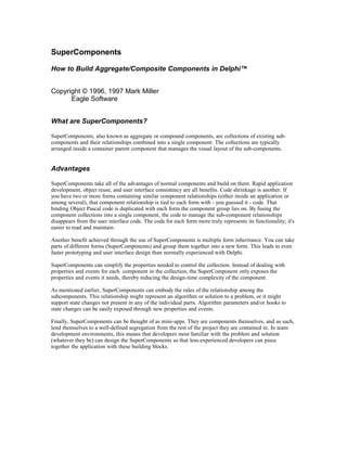 SuperComponents
How to Build Aggregate/Composite Components in Delphi™
Copyright © 1996, 1997 Mark Miller
Eagle Software
What are SuperComponents?
SuperComponents, also known as aggregate or compound components, are collections of existing subcomponents and their relationships combined into a single component. The collections are typically
arranged inside a container parent component that manages the visual layout of the sub-components.

Advantages
SuperComponents take all of the advantages of normal components and build on them. Rapid application
development, object reuse, and user interface consistency are all benefits. Code shrinkage is another. If
you have two or more forms containing similar component relationships (either inside an application or
among several), that component relationship is tied to each form with - you guessed it - code. That
binding Object Pascal code is duplicated with each form the component group lies on. By fusing the
component collections into a single component, the code to manage the sub-component relationships
disappears from the user interface code. The code for each form more truly represents its functionality; it's
easier to read and maintain.
Another benefit achieved through the use of SuperComponents is multiple form inheritance. You can take
parts of different forms (SuperComponents) and group them together into a new form. This leads to even
faster prototyping and user interface design than normally experienced with Delphi.
SuperComponents can simplify the properties needed to control the collection. Instead of dealing with
properties and events for each component in the collection, the SuperComponent only exposes the
properties and events it needs, thereby reducing the design-time complexity of the component.
As mentioned earlier, SuperComponents can embody the rules of the relationship among the
subcomponents. This relationship might represent an algorithm or solution to a problem, or it might
support state changes not present in any of the individual parts. Algorithm parameters and/or hooks to
state changes can be easily exposed through new properties and events.
Finally, SuperComponents can be thought of as mini-apps. They are components themselves, and as such,
lend themselves to a well-defined segregation from the rest of the project they are contained in. In team
development environments, this means that developers most familiar with the problem and solution
(whatever they be) can design the SuperComponents so that less-experienced developers can piece
together the application with these building blocks.

 