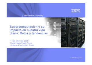 IBM Deep Computing




Supercomputación y su
impacto en nuestra vida
diaria: Retos y tendencias

14 de Mayo de 2009
Daniel Navas-Parejo Alonso
Systems & Technology Group




                                    © 2009 IBM Corporation
 