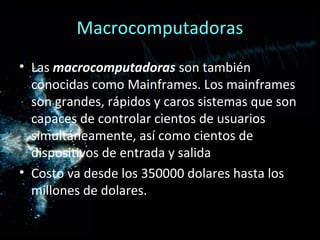 Macrocomputadoras
• Las macrocomputadoras son también
  conocidas como Mainframes. Los mainframes
  son grandes, rápidos y caros sistemas que son
  capaces de controlar cientos de usuarios
  simultáneamente, así como cientos de
  dispositivos de entrada y salida
• Costo va desde los 350000 dolares hasta los
  millones de dolares.
 