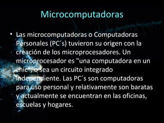 Microcomputadoras
• Las microcomputadoras o Computadoras
  Personales (PC´s) tuvieron su origen con la
  creación de los microprocesadores. Un
  microprocesador es "una computadora en un
  chic", o sea un circuito integrado
  independiente. Las PC´s son computadoras
  para uso personal y relativamente son baratas
  y actualmente se encuentran en las oficinas,
  escuelas y hogares.
 