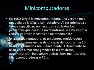 Minicomputadoras
• En 1960 surgió la minicomputadora, una versión más
  pequeña de la Macro computadora. Al ser orientada a
  tareas específicas, no necesitaba de todos los
  periféricos que necesita un Mainframe, y esto ayudo a
  reducir el precio y costos de mantenimiento
• Una minicomputadora, es un sistema multiproceso
  (varios procesos en paralelo) capaz de soportar de 10
  hasta 200 usuarios simultáneamente. Actualmente se
  usan para almacenar grandes bases de datos,
  automatización industrial y aplicaciónes multiusuario.
  Microcomputadoras o PC´s.
 