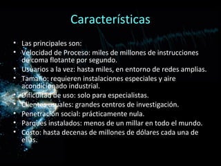 Características
• Las principales son:
• Velocidad de Proceso: miles de millones de instrucciones
  de coma flotante por segundo.
• Usuarios a la vez: hasta miles, en entorno de redes amplias.
• Tamaño: requieren instalaciones especiales y aire
  acondicionado industrial.
• Dificultad de uso: solo para especialistas.
• Clientes usuales: grandes centros de investigación.
• Penetración social: prácticamente nula.
• Parques instalados: menos de un millar en todo el mundo.
• Costo: hasta decenas de millones de dólares cada una de
  ellas.
 