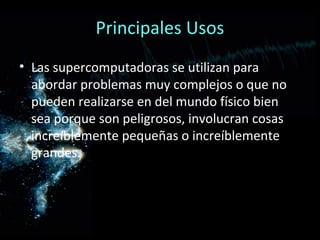 Principales Usos
• Las supercomputadoras se utilizan para
  abordar problemas muy complejos o que no
  pueden realizarse en del mundo físico bien
  sea porque son peligrosos, involucran cosas
  increíblemente pequeñas o increíblemente
  grandes.
 