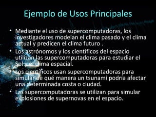 Ejemplo de Usos Principales
• Mediante el uso de supercomputadoras, los
  investigadores modelan el clima pasado y el clima
  actual y predicen el clima futuro .
• Los astrónomos y los científicos del espacio
  utilizan las supercomputadoras para estudiar el
  Sol y el clima espacial.
• Los científicos usan supercomputadoras para
  simular de qué manera un tsunami podría afectar
  una determinada costa o ciudad.
• Las supercomputadoras se utilizan para simular
  explosiones de supernovas en el espacio.
 