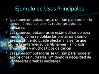 Ejemplo de Usos Principales
• Las supercomputadoras se utilizan para probar la
  aerodinámica de los más recientes aviones
  militares.
• Las supercomputadoras se están utilizando para
  modelar cómo se doblan las proteínas y cómo
  ese plegamiento puede afectar a la gente que
  sufre la enfermedad de Alzheimer, la fibrosis
  enquistada y muchos tipos de cáncer.
• Las supercomputadoras se utilizan para modelar
  explosiones nucleares, limitando la necesidad de
  verdaderas pruebas nucleares.
 