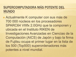 SUPERCOMPUTADORA MÁS POTENTE DEL
MUNDO
 Actualmente K computer con sus más de
700 000 núcleos en los procesadores
SPARC64 VIIIfx 2.0GHz que la componen y
ubicada en el Instituto RIKEN de
Investigaciones Avanzadas en Ciencias de la
Computación (AICS) de Japón y bajo la firma
de Fujitsu ocupa el primer lugar en la lista de
los 500 (Top500) superordenadores más
potentes a nivel mundial.
 