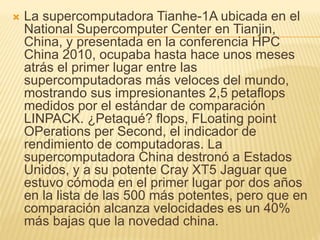  La supercomputadora Tianhe-1A ubicada en el
National Supercomputer Center en Tianjin,
China, y presentada en la conferencia HPC
China 2010, ocupaba hasta hace unos meses
atrás el primer lugar entre las
supercomputadoras más veloces del mundo,
mostrando sus impresionantes 2,5 petaflops
medidos por el estándar de comparación
LINPACK. ¿Petaqué? flops, FLoating point
OPerations per Second, el indicador de
rendimiento de computadoras. La
supercomputadora China destronó a Estados
Unidos, y a su potente Cray XT5 Jaguar que
estuvo cómoda en el primer lugar por dos años
en la lista de las 500 más potentes, pero que en
comparación alcanza velocidades es un 40%
más bajas que la novedad china.
 