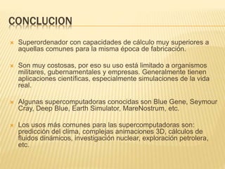 CONCLUCION
 Superordenador con capacidades de cálculo muy superiores a
aquellas comunes para la misma época de fabricación.
 Son muy costosas, por eso su uso está limitado a organismos
militares, gubernamentales y empresas. Generalmente tienen
aplicaciones científicas, especialmente simulaciones de la vida
real.
 Algunas supercomputadoras conocidas son Blue Gene, Seymour
Cray, Deep Blue, Earth Simulator, MareNostrum, etc.
 Los usos más comunes para las supercomputadoras son:
predicción del clima, complejas animaciones 3D, cálculos de
fluidos dinámicos, investigación nuclear, exploración petrolera,
etc.
 