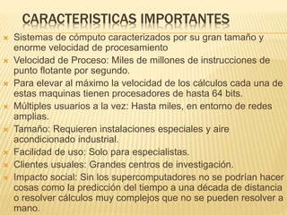 CARACTERISTICAS IMPORTANTES
 Sistemas de cómputo caracterizados por su gran tamaño y
enorme velocidad de procesamiento
 Velocidad de Proceso: Miles de millones de instrucciones de
punto flotante por segundo.
 Para elevar al máximo la velocidad de los cálculos cada una de
estas maquinas tienen procesadores de hasta 64 bits.
 Múltiples usuarios a la vez: Hasta miles, en entorno de redes
amplias.
 Tamaño: Requieren instalaciones especiales y aire
acondicionado industrial.
 Facilidad de uso: Solo para especialistas.
 Clientes usuales: Grandes centros de investigación.
 Impacto social: Sin los supercomputadores no se podrían hacer
cosas como la predicción del tiempo a una década de distancia
o resolver cálculos muy complejos que no se pueden resolver a
mano.
 