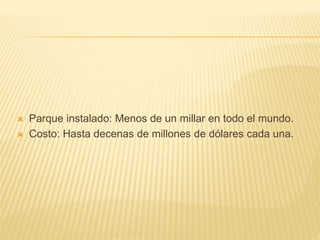  Parque instalado: Menos de un millar en todo el mundo.
 Costo: Hasta decenas de millones de dólares cada una.
 