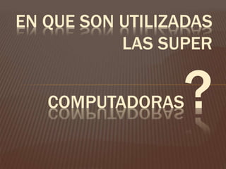 EN QUE SON UTILIZADAS
LAS SUPER
COMPUTADORAS?
 