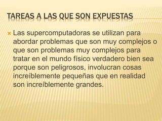 TAREAS A LAS QUE SON EXPUESTAS
 Las supercomputadoras se utilizan para
abordar problemas que son muy complejos o
que son problemas muy complejos para
tratar en el mundo físico verdadero bien sea
porque son peligrosos, involucran cosas
increíblemente pequeñas que en realidad
son increíblemente grandes.
 
