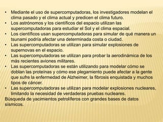 • Mediante el uso de supercomputadoras, los investigadores modelan el
clima pasado y el clima actual y predicen el clima futuro.
• Los astrónomos y los científicos del espacio utilizan las
supercomputadoras para estudiar el Sol y el clima espacial.
• Los científicos usan supercomputadoras para simular de qué manera un
tsunami podría afectar una determinada costa o ciudad.
• Las supercomputadoras se utilizan para simular explosiones de
supernovas en el espacio.
• Las supercomputadoras se utilizan para probar la aerodinámica de los
más recientes aviones militares.
• Las supercomputadoras se están utilizando para modelar cómo se
doblan las proteínas y cómo ese plegamiento puede afectar a la gente
que sufre la enfermedad de Alzheimer, la fibrosis enquistada y muchos
tipos de cáncer.
• Las supercomputadoras se utilizan para modelar explosiones nucleares,
limitando la necesidad de verdaderas pruebas nucleares.
Búsqueda de yacimientos petrolíferos con grandes bases de datos
sísmicos.
 