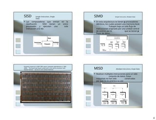 SISD (single Instruction, Single
Data)
 Las computadoras que entran en la
clasificación SISD tienen un único
procesador y ejecutan una sola
instrucción a la vez.
SIMD (Single Instruction, Multiple Data)
 En esta arquitectura se tienen p procesadores
idénticos, los cuales poseen una memoria local.
Trabajan bajo un solo flujo de
instrucciones originado por una unidad central
de control, por lo que se tienen p
flujos de datos .
Processor board of a CRAY YMP vector computer (operational ca. 1992-
2000). The board was liquid cooled and is one vector processor with
shared memory (access to one central memory) MISD (Multiple Instructions, Single Data)
 Realizan múltiples instrucciones para un solo
conjunto de datos. Estas
máquinas no han sido construidas
por que no es práctico su uso
4
 