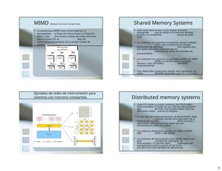 MIMD (Multiple Instruction, Multiple Data)
 La arquitectura MIMD está conformada por p
procesadores, p flujos de instrucciones y p flujos de
datos. Cada procesador trabaja de modo asíncrono
bajo el control de un flujo de
instrucciones proveniente de su propia unidad de
control
Shared Memory Systems
 cada nodo tiene acceso a una amplia memoria
compartida que se añade a la memoria limitada
privada, no compartida, propia de cada
nodo.
 Los sistemas con memoria compartida, tienen multiples
CPU’s que comparten las mismas
direcciones de memoria. Esto significa que
que existe una única memoria que es
accesada por todas las unidades de
procesamiento.
 Los sistemas con memoria compartida pueden ser SIMD
o MIMD, en dichos casos se pueden
abreviar como SM-SIMD y SM-MIMD
respectivamente.
 Para desarrollar programas usando este paradigma, se
utiliza OpenMP disponible para C(++) y Fortran
Ejemplos de redes de interconexión para
sistemas con memoria compartida. Distributed memory systems
 Cada CPU tiene su propia memoria, los CPU’s están
interconectados a través de una “red de interconexión”
que permite intercambiar datos entre los
diferentes nodos cuando se requiere.
 En este tipo de implementaciones, el desarrollador debe
controlar donde está cada parte de la
información, es decir debe controlar y
administrar cada parte de los datos que son
distribuidos en todos los nodos.
 Los sistemas distribuidos pueden ser SIMD o MIMD
(DM- SIMD o DM-MIMD)
 Los sistemas de interconexión para MIMD, tienen una
gran cantidad de topologías de
interconexión. En general estas topologías son
transparentes para el usuario de tal forma
que permita la portabilidad de aplicaciones.
5
 