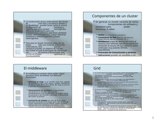  La construcción de los ordenadores del cluster
es más fácil y económica debido a
su flexibilidad: pueden tener todos la misma
configuración de hardware y
sistema operativo (cluster homogéneo),
diferente rendimiento pero con
arquitecturas y sistemas operativos similares
(cluster semi-homogéneo), o tener diferente
hardware y sistema operativo (cluster
heterogéneo).
 Para que un cluster funcione como tal, no
basta sólo con conectar entre sí los
ordenadores, sino que es
necesario proveer un sistema de manejo
del cluster, el cual se encargue de interactuar
con el usuario y los procesos que
corren en él para optimizar el
funcionamiento
Componentes de un cluster
 En general, un cluster necesita de varios
componentes de software y
hardware para poder
funcionar. A saber:
 Nodos (los ordenadores o servidores)
 Conexiones de Red (Ethernet, Fast Ethernet,
Gigabit Ethernet, Myrinet, Infiniband, SCI,…)
 Middleware (capa de abstracción entre el
usuario y los sistemas operativos) genera la
sensación al usuario de que utiliza un único
ordenador muy potente (MOSIX,
OpenMOSIX)
 Protocolos de Comunicación y servicios.
 Aplicaciones (pueden ser paralelas o no)
El middleware
 El middleware también debe poder migrar
procesos entre servidores con distintas
finalidades:
 balancear la carga: si un servidor está muy cargado
de procesos y otro está ocioso, pueden transferirse
procesos a este último para liberar de carga al primero
y optimizar el funcionamiento;
 Mantenimiento de servidores: si hay procesos
corriendo en un servidor que necesita
mantenimiento o una actualización, es posible migrar
los procesos a otro servidor y proceder a desconectar
del cluster al primero
 priorización de trabajos: en caso de tener varios
procesos corriendo en el cluster, pero uno de ellos de
mayor importancia que los demás, puede migrarse
este proceso a los servidores que posean más o
mejores recursos para acelerar su procesamiento.
Grid
 Es un tipo especial de Clústers que permite utilizar todo tipo de recursos
(cómputo, almacenamiento, …) sin un control
centralizado. En general son sistemas muy
heterogéneos. Generalmente interconectados por redes de área
extensa como Internet.
 Cómputo Grid o Clústers Grid son tecnologías muy relacionadas al
cómputo Grid. Las principales diferencias son:
 Los grid conectan colecciones de computadoras que están geográficamente
dispersas o que no son del todo fiables entre sí.
 Los grids soportan colecciones heterogeneas de equipos (más que los clústers)
 Los gris son más como una herramienta de cómputo, que como una
computadora única.
 El cómputo Grid está optimizado para muchos trabajos independientes que
no tienen que compartir datos durante el proceso de
cómputo. El trabajo se realiza en cada nodo
independientemente del resto del grid.
 Los recursos tales como almacenamiento pueden ser compartidos por
todos los nodos, sin embargo resultados inmediatos son
almacenados temporalmente y no afectan a otros trabajos
que se están ejecutando en otros nodos del grid.
 Ejemplos de Grids:
 Folding@home project que busca analizar datos usados por
investigadores para encontrar curas de enfermedades tales com
Alzheimer y cáncer.
 SETI@home es el grid distribuido más grande en existencia. Usa
aproximadamente 3 millones de computadoras personales para
analizar datos del radiotelescopio ubicado en el observatorio
Arecibo para la búsqueda de vida extraterrestre.
7
 