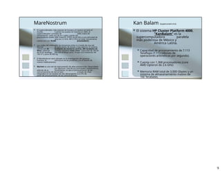 MareNostrum
 El superordenador más potente de Europa y el noveno en todo el
mundo. Cuando fue puesto en marcha en 2005, el
superordenador constaba de 2406 nodos de
computación, cada uno de los cuales cuenta con
procesadores duales IBM PowerPC 970FX de 64 bits a una velocidad de
reloj de 2.2 GHz, 4812 CPUs en total. Actualmente
cuenta con con 10,240 procesadores.
 Los nodos del ordenador se comunican entre sí a través de una red
Myrinet de gran ancho de banda y baja latencia. El sistema
cuenta con 20 terabytes de memoria central, 280 terabytes de
disco. Utiliza el sistema operativo Suse Linux. Capacidad de cálculo
de 62,63 teraflops (94,208 teraflops pico). Ocupa una instalación de
160 m² y pesa 40.000 kg.
 El MareNostrum será utilizado en la investigación del genoma
humano, la estructura de las proteínas y en el diseño de
nuevos medicamentos.
 Myrinet es una red de interconexión de altas prestaciones. Desarrollado
por Myricom. Una de sus principales características,
además de su rendimiento, es que el procesamiento de las
comunicaciones de red se hace a través de chips
integrados en las tarjetas de red, descargando a la CPU de
parte del procesamiento de las comunicaciones.
Kan Balam (super.unam.mx)
 El sistema HP Cluster Platform 4000,
"KanBalam" es la
supercomputadora paralela
más poderosa de México y
América Latina.
 Capacidad de procesamiento de 7.113
Teraflops (7.113 billones de
operaciones aritméticas por segundo).
 Cuenta con 1,368 procesadores (core
AMD Opteron de 2.6 GHz)
 Memoria RAM total de 3,000 Gbytes y un
sistema de almacenamiento masivo de
160 Terabytes.
9
 