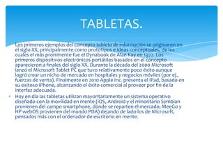 TABLETAS.
Los primeros ejemplos del concepto tableta de información se originaron en
el siglo XX, principalmente como prototipos e ideas conceptuales, de los
cuales el más prominente fue el Dynabook de Alan Kay en 1972. Los
primeros dispositivos electrónicos portátiles basados ​en el concepto
aparecieron a finales del siglo XX. Durante la década del 2000 Microsoft
lanzó el Microsoft Tablet PC que tuvo relativamente poco éxito aunque
logró crear un nicho de mercado en hospitales y negocios móviles (por ej.,
fuerzas de venta). Finalmente en 2010 Apple Inc. presenta el iPad, basado en
su exitoso iPhone, alcanzando el éxito comercial al proveer por fin de la
interfaz adecuada.
Hoy en día las tabletas utilizan mayoritariamente un sistema operativo
diseñado con la movilidad en mente (iOS, Android y el minoritario Symbian
provienen del campo smartphone, donde se reparten el mercado; MeeGo y
HP webOS provienen del mundo PDA) dejando de lado los de Microsoft,
pensados más con el ordenador de escritorio en mente.
 