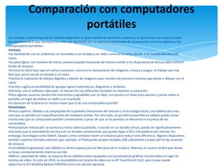 Comparación con computadores
                         portátiles
Las ventajas y desventajas de las tabletas dependen en gran medida de opiniones subjetivas. Lo que atrae a un usuario puede
ser exactamente lo que decepciona a otro. Las siguientes son las opiniones habituales de comparación entre las tabletas y los
computadores portátiles:
Ventajas
•Su facilidad de uso en ambientes no favorables a un teclado y un ratón, como en la cama, de pie, o el manejo con una sola
mano.
•Su peso ligero. Los modelos de menor potencia pueden funcionar de manera similar a los dispositivos de lectura tales como el
Kindle de Amazon.
•El entorno táctil hace que en ciertos contextos -como en la manipulación de imágenes, música o juegos- el trabajo sea más
fácil que con el uso de un teclado y un ratón.
•Facilita la realización de dibujos digitales y edición de imágenes pues resulta más preciso e intuitivo que pintar o dibujar con el
ratón.
•Facilita y agiliza la posibilidad de agregar signos matemáticos, diagramas y símbolos.
•Permite -con el software adecuado- la interacción con diferentes teclados sin importar su ubicación.
•Para algunos usuarios resulta más interactivo y agradable usar un lápiz, una pluma o el dedo para apuntar y pulsar sobre la
pantalla, en lugar de utilizar un ratón o un touchpad.
•La duración de la batería es mucho mayor que la de una computadora portátil.
Desventajas
•Precio superior: Debido a la complejidad de la pantalla (mecanismo de rotación y la tecnología táctil), una tableta será más
cara que un portátil con especificaciones de hardware similar. Por otro lado, un portátil convertible en tableta puede costar
mucho más que un computador portátil convencional, a pesar de que se ha previsto un descenso en el precio de los
convertibles.
•Velocidad de interacción: la escritura a mano sobre la pantalla, o escribir en un teclado virtual, puede ser significativamente
más lento que la velocidad de escritura en un teclado convencional, que puede llegar a 50 a 150 palabras por minuto. Sin
embargo, tecnologías como SlideIT, Swype y otras similares hacen un esfuerzo para reducir esta diferencia. Algunos dispositivos
también soportan teclados externos (por ejemplo: el IPad puede aceptar teclados USB y Bluetooth a través del Kit de conexión
de cámara)
•Comodidad (ergonomía): una tableta no ofrece espacio para el descanso de la muñeca. Además, el usuario tendrá que mover
su brazo constantemente mientras escribe.
•Menor capacidad de video: la mayoría de las tabletas están equipadas con procesadores gráficos incorporados en lugar de
tarjetas de video. En julio de 2010, la únicatableta con tarjeta de video era la HP TouchSmart tm2t, para la que puede
adquirirse la ATI Mobility Radeon HD5450 como una adición opcional.
 