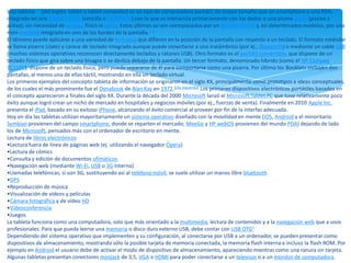 Una tableta1 2 (del inglés: tablet o tablet computer) es un tipo de computadora portátil, de mayor tamaño que un smartphone o una PDA,
integrado en una pantalla táctil (sencilla o multitáctil) con la que se interactúa primariamente con los dedos o una pluma stylus (pasiva o
activa), sin necesidad de teclado físico ni ratón. Estos últimos se ven reemplazados por un teclado virtual y, en determinados modelos, por una
mini-trackball integrada en uno de los bordes de la pantalla.3 4
El término puede aplicarse a una variedad de formatos que difieren en la posición de la pantalla con respecto a un teclado. El formato estándar
se llama pizarra (slate) y carece de teclado integrado aunque puede conectarse a uno inalámbrico (por ej., Bluetooth) o mediante un cable USB
(muchos sistemas operativos reconocen directamente teclados y ratones USB). Otro formato es el portátil convertible, que dispone de un
teclado físico que gira sobre una bisagra o se desliza debajo de la pantalla. Un tercer formato, denominado híbrido (como el HP Compaq
TC1100), dispone de un teclado físico, pero puede separarse de él para comportarse como una pizarra. Por último los Booklets incluyen dos
pantallas, al menos una de ellas táctil, mostrando en ella un teclado virtual.
Los primeros ejemplos del concepto tableta de información se originaron en el siglo XX, principalmente como prototipos e ideas conceptuales,
de los cuales el más prominente fue el Dynabook de Alan Kay en 1972.[cita requerida] Los primeros dispositivos electrónicos portátiles basados ​en
el concepto aparecieron a finales del siglo XX. Durante la década del 2000 Microsoft lanzó el Microsoft Tablet PC que tuvo relativamente poco
éxito aunque logró crear un nicho de mercado en hospitales y negocios móviles (por ej., fuerzas de venta). Finalmente en 2010 Apple Inc.
presenta el iPad, basado en su exitoso iPhone, alcanzando el éxito comercial al proveer por fin de la interfaz adecuada.
Hoy en día las tabletas utilizan mayoritariamente un sistema operativo diseñado con la movilidad en mente (iOS, Android y el minoritario
Symbian provienen del campo smartphone, donde se reparten el mercado; MeeGo y HP webOS provienen del mundo PDA) dejando de lado
los de Microsoft, pensados más con el ordenador de escritorio en mente.
Lectura de libros electrónicos
•Lectura fuera de línea de páginas web (ej. utilizando el navegador Opera)
•Lectura de cómics
•Consulta y edición de documentos ofimáticos
•Navegación web (mediante Wi-Fi, USB o 3G Interno)
•Llamadas telefónicas, si son 3G, sustituyendo así al teléfono móvil; se suele utilizar un manos libre bluetooth
•GPS
•Reproducción de música
•Visualización de vídeos y películas
•Cámara fotográfica y de video HD
•Videoconferencia
•Juegos
La tableta funciona como una computadora, solo que más orientado a la multimedia, lectura de contenidos y a la navegación web que a usos
profesionales. Para que pueda leerse una memoria o disco duro externo USB, debe contar con USB OTG5
Dependiendo del sistema operativo que implementen y su configuración, al conectarse por USB a un ordenador, se pueden presentar como
dispositivos de almacenamiento, mostrando sólo la posible tarjeta de memoria conectada, la memoria flash interna e incluso la flash ROM. Por
ejemplo en Android el usuario debe de activar el modo de dispositivo de almacenamiento, apareciendo mientras como una ranura sin tarjeta.
Algunas tabletas presentan conectores minijack de 3,5, VGA o HDMI para poder conectarse a un televisor o a un monitor de computadora.
 
