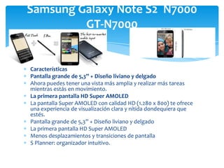 Samsung Galaxy Note S2 N7000
         GT-N7000


Características
Pantalla grande de 5,3” + Diseño liviano y delgado
Ahora puedes tener una vista más amplia y realizar más tareas
mientras estás en movimiento.
La primera pantalla HD Super AMOLED
La pantalla Super AMOLED con calidad HD (1.280 x 800) te ofrece
una experiencia de visualización clara y nítida dondequiera que
estés.
Pantalla grande de 5,3” + Diseño liviano y delgado
La primera pantalla HD Super AMOLED
Menos desplazamientos y transiciones de pantalla
S Planner: organizador intuitivo.
 