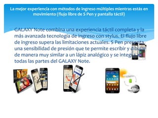 La mejor experiencia con métodos de ingreso múltiples mientras estás en
           movimiento (flujo libre de S Pen y pantalla táctil)


  GALAXY Note combina una experiencia táctil completa y la
  más avanzada tecnología de ingreso con stylus. El flujo libre
  de ingreso supera las limitaciones actuales. S Pen presenta
  una sensibilidad de presión que te permite escribir y dibujar
  de manera muy similar a un lápiz analógico y se integra a
  todas las partes del GALAXY Note.
 