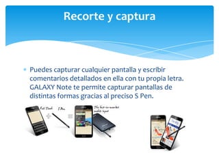 Recorte y captura



Puedes capturar cualquier pantalla y escribir
comentarios detallados en ella con tu propia letra.
GALAXY Note te permite capturar pantallas de
distintas formas gracias al preciso S Pen.
 